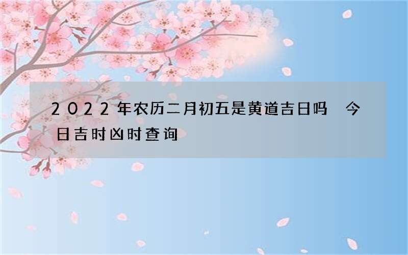 2022年农历二月初五是黄道吉日吗 今日吉时凶时查询